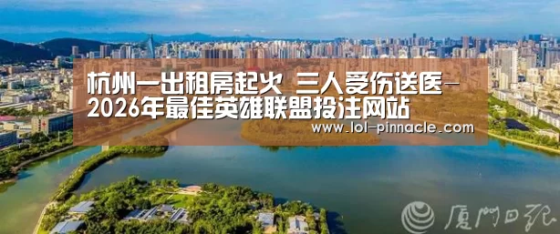 杭州一出租房起火 三人受伤送医- 2026年最佳英雄联盟投注网站(图3) LoL投注网站