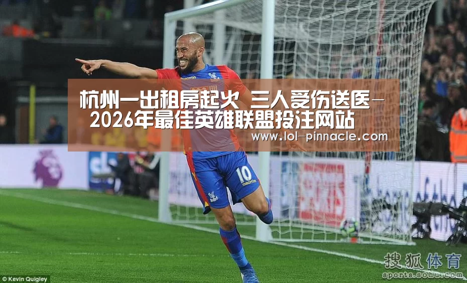 杭州一出租房起火 三人受伤送医- 2026年最佳英雄联盟投注网站(图1) LoL投注网站