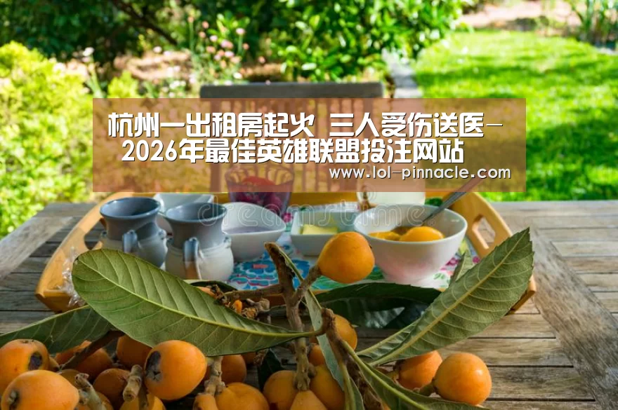 杭州一出租房起火 三人受伤送医- 2026年最佳英雄联盟投注网站(图2) LoL投注网站